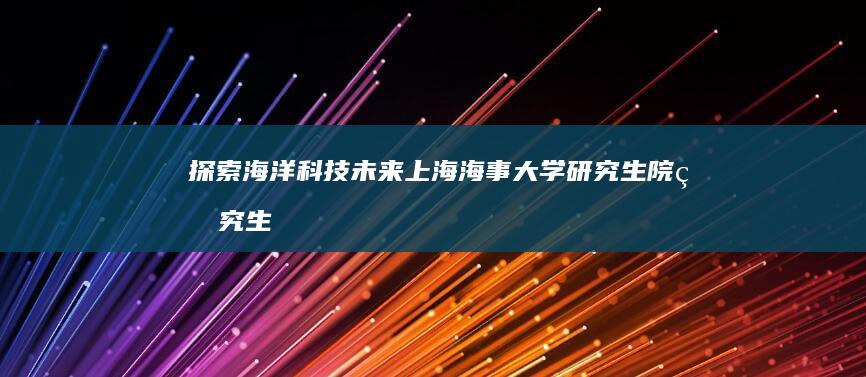 探索海洋科技未来：上海海事大学研究生院研究生教育概览